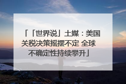 「世界说」土媒：美国关税决策摇摆不定 全球不确定性持续攀升