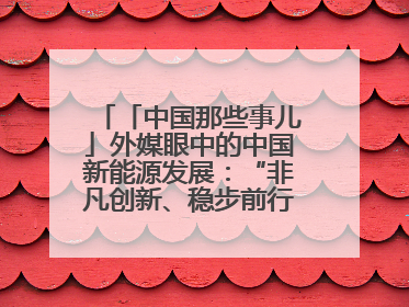 「中国那些事儿」外媒眼中的中国新能源发展：“非凡创新、稳步前行、需求侧强劲”