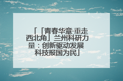 「青春华章·重走西北角」兰州科研力量：创新驱动发展 科技报国为民