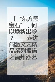“东方黑宝石”，何以焕新出彩？——走进闽派文艺精品系列报道之福州漆艺