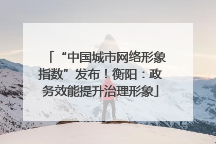 “中国城市网络形象指数”发布！衡阳：政务效能提升治理形象
