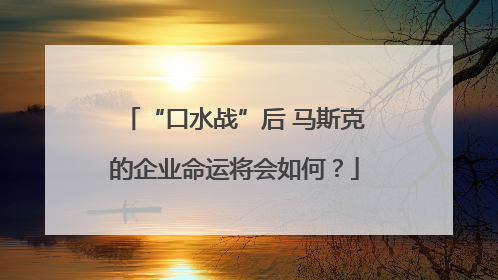 “口水战”后 马斯克的企业命运将会如何？