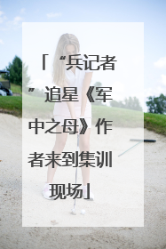 “兵记者”追星《军中之母》作者来到集训现场