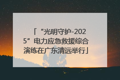 “光明守护-2025”电力应急救援综合演练在广东清远举行