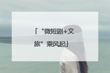 “微短剧+文旅”乘风起