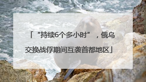 “持续6个多小时”，俄乌交换战俘期间互袭首都地区
