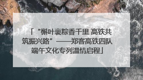“槲叶裹粽香千里 高铁共筑振兴路”——郑客高铁四队端午文化专列温情启程