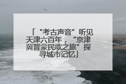 “考古声音”听见天津六百年，“京津冀晋蒙民歌之旅”探寻城市记忆