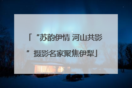 “苏韵伊情 河山共影”摄影名家聚焦伊犁