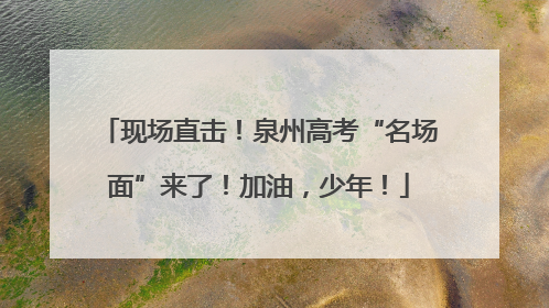现场直击！泉州高考“名场面”来了！加油，少年！