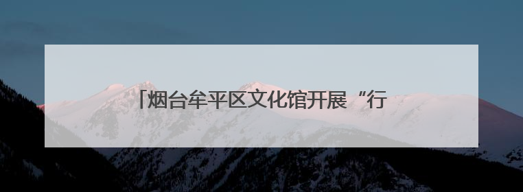 烟台牟平区文化馆开展“行走的美育课堂”走基层活动