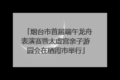 烟台市首届端午龙舟表演赛暨太虚宫亲子游园会在栖霞市举行