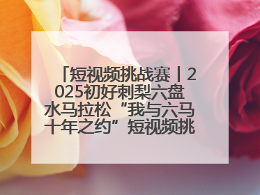 短视频挑战赛丨2025初好刺梨六盘水马拉松“我与六马十年之约”短视频挑战赛（第一阶段）即将开启