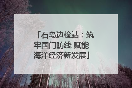 石岛边检站：筑牢国门防线 赋能海洋经济新发展