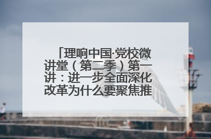 理响中国·党校微讲堂（第二季）第一讲：进一步全面深化改革为什么要聚焦推进中国式现代化