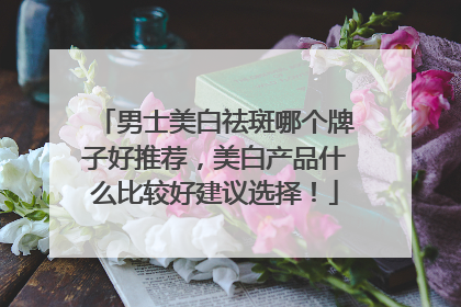 男士美白祛斑哪个牌子好推荐，美白产品什么比较好建议选择！
