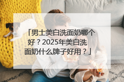 男士美白洗面奶哪个好？2025年美白洗面奶什么牌子好用？
