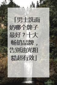 男士洗面奶哪个牌子最好？十大畅销品牌，告别油光粗糙超有效