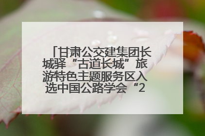 甘肃公交建集团长城驿“古道长城”旅游特色主题服务区入选中国公路学会“2025年度交通与旅游融合创新项目”