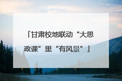 甘肃校地联动“大思政课”里“有风景”