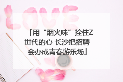 用“烟火味”拴住Z世代的心 长沙把招聘会办成青春游乐场