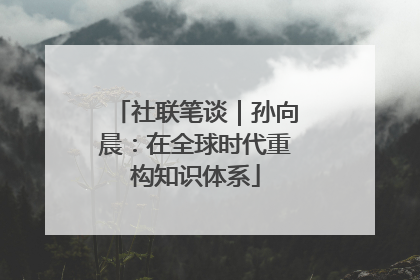 社联笔谈｜孙向晨：在全球时代重构知识体系