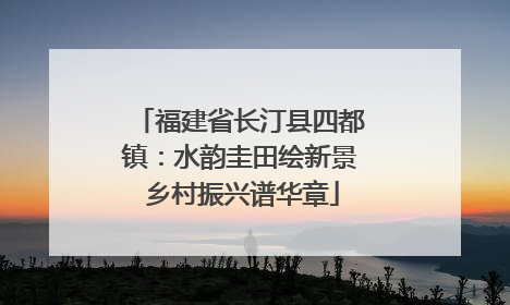 福建省长汀县四都镇：水韵圭田绘新景 乡村振兴谱华章
