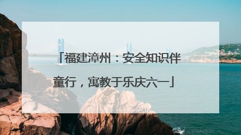 福建漳州：安全知识伴童行，寓教于乐庆六一