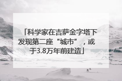 科学家在吉萨金字塔下发现第二座“城市”，或于3.8万年前建造