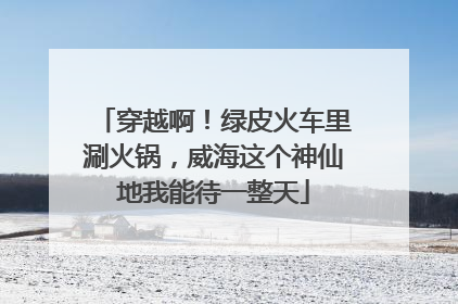 穿越啊！绿皮火车里涮火锅，威海这个神仙地我能待一整天