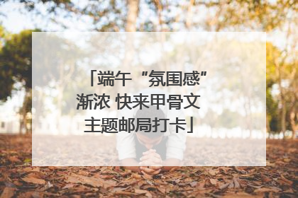 端午“氛围感”渐浓 快来甲骨文主题邮局打卡