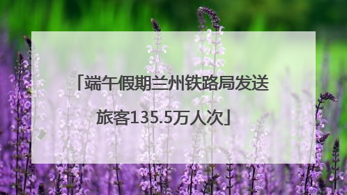 端午假期兰州铁路局发送旅客135.5万人次