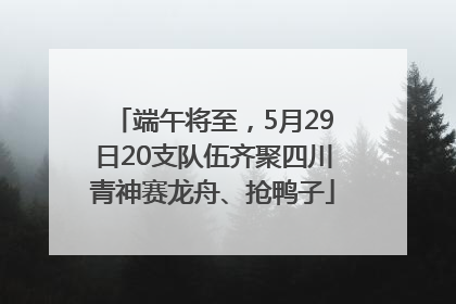端午将至，5月29日20支队伍齐聚四川青神赛龙舟、抢鸭子