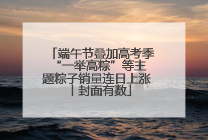端午节叠加高考季 “一举高粽”等主题粽子销量连日上涨丨封面有数