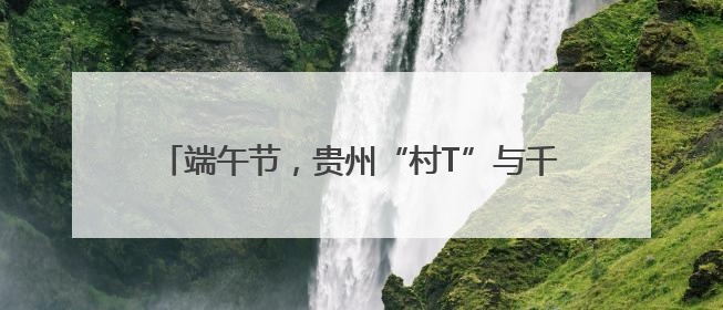 端午节，贵州“村T”与千年老街碰撞出非遗烟火气