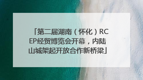 第二届湖南（怀化）RCEP经贸博览会开幕，内陆山城架起开放合作新桥梁