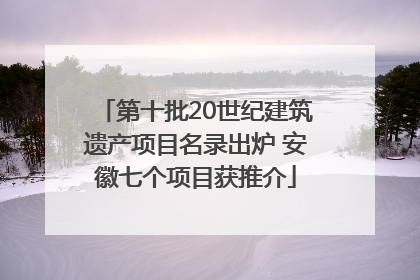 第十批20世纪建筑遗产项目名录出炉 安徽七个项目获推介