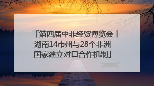第四届中非经贸博览会丨湖南14市州与28个非洲国家建立对口合作机制
