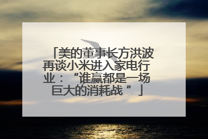美的董事长方洪波再谈小米进入家电行业：“谁赢都是一场巨大的消耗战 ”