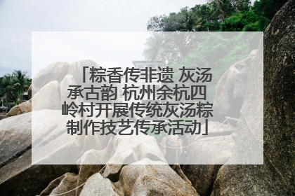 粽香传非遗 灰汤承古韵 杭州余杭四岭村开展传统灰汤粽制作技艺传承活动