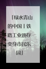 绿水青山的中国丨铁路工业遗存变身市民乐园