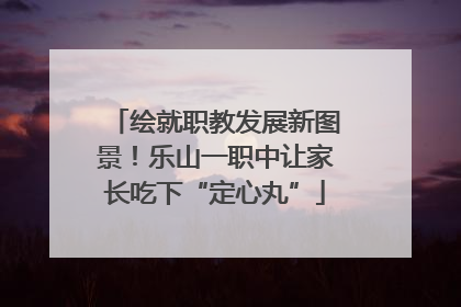 绘就职教发展新图景！乐山一职中让家长吃下“定心丸”