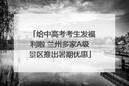 给中高考考生发福利啦 兰州多家A级景区推出暑期优惠