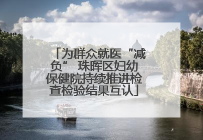 为群众就医“减负” 珠晖区妇幼保健院持续推进检查检验结果互认