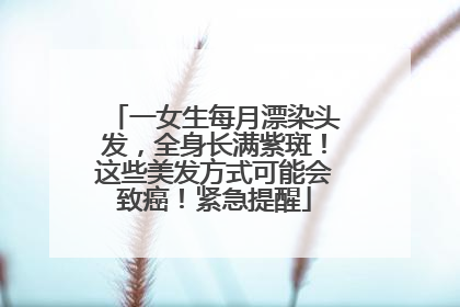 一女生每月漂染头发，全身长满紫斑！这些美发方式可能会致癌！紧急提醒
