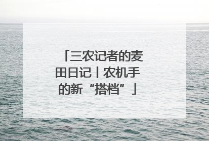 三农记者的麦田日记丨农机手的新“搭档”