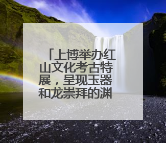 上博举办红山文化考古特展，呈现玉器和龙崇拜的渊源