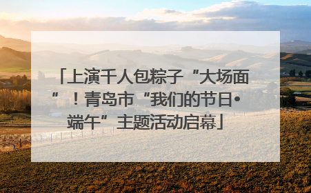 上演千人包粽子“大场面”！青岛市“我们的节日•端午”主题活动启幕