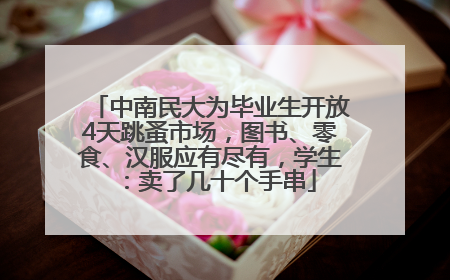 中南民大为毕业生开放4天跳蚤市场，图书、零食、汉服应有尽有，学生：卖了几十个手串