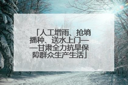 人工增雨、抢墒播种、送水上门——甘肃全力抗旱保障群众生产生活